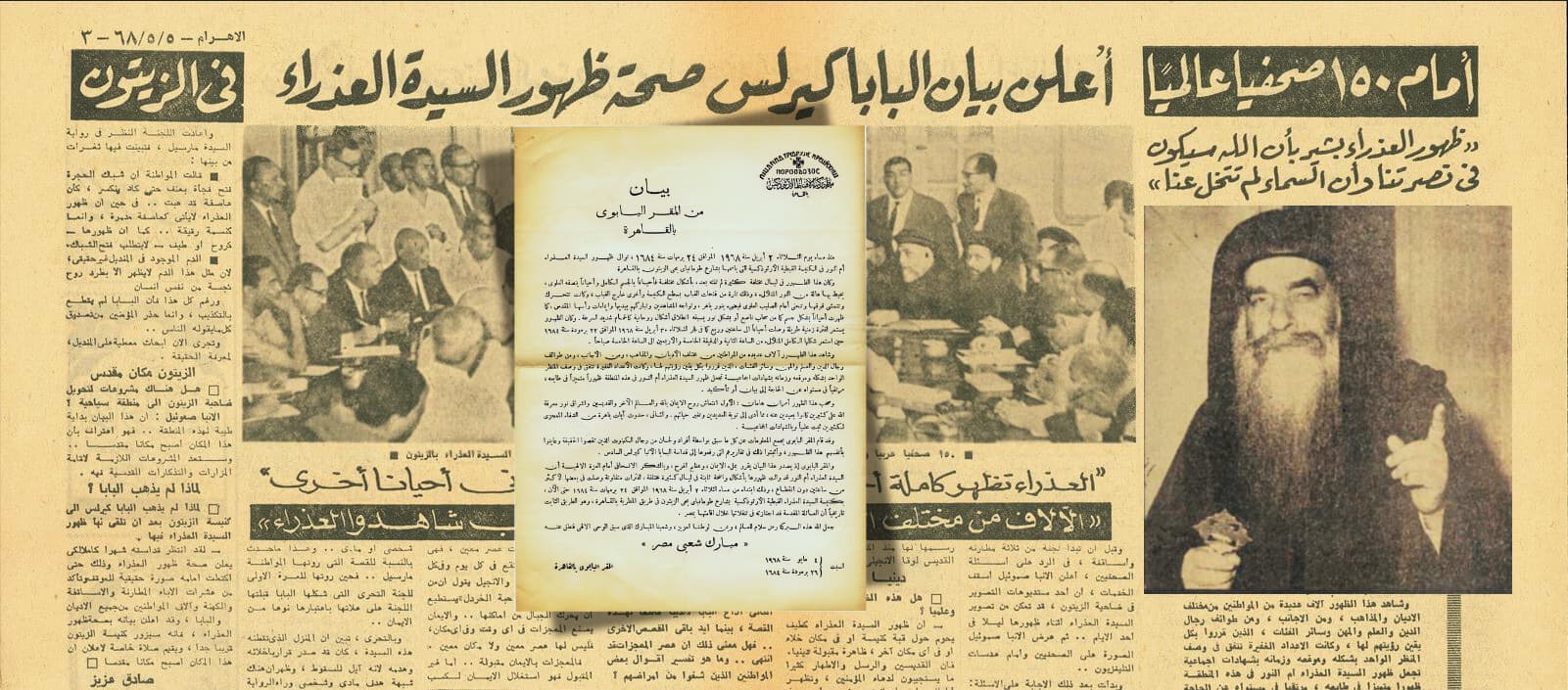 Statement by the Coptic Orthodox Patriarch Ever since the evening of Tuesday, April 2, 1968 (Baramhat 24, 1684), the Virgin Mary, the Mother of Light, has been appearing in the Coptic Orthodox Church named after her in Shareh Tomanbey, Zeitoun, Cairo. The vision, which is still appearing, has been seen on various nights and in different forms. Sometimes the Virgin is seen in full form, but on other occasions only the upper half appears, surrounded by a glorious halo of shining light. The vision is sometimes seen through the openings of the dome of the church and sometimes outside the dome. The vision moves and walks across the dome and bows before the cross on the dome, which becomes clothed in a glorious light. She turns to the onlookers and blesses them with her hand and with the movement of her holy head. The vision has often appeared in the form of a bright nimbus, or in the form of a light preceded by forms of heavenly objects such as quick-moving doves. The vision has remained for long periods, occasionally as long as two and a quarter hours, as at dawn on Tuesday, April 30, 1968 (Baramuda 22, 1684), when the vision appeared in full shining form from 2: 45 a.m. till 5 a.m. The vision has been seen by many thousands of people of different religions and sects. Some foreigners, some priests and men of learning, or from professions and from many other groups. They have affirmed with full awareness that they have seen her and have agreed unanimously in their descriptions of each vision and the time of its occurrence, so much so that the unanimity has rendered the appearance in this place of the Virgin Mary, the Mother of Light, a vision unique in its nature and needs no statement or affirmation. Two important factors have accompanied the apparition. The first has been the revival of faith in God, in the other world, in the saints, and in the dawning of the knowledge among many who had strayed away, and many have repented and changed their lives. Secondly the vision has led to many miraculous healings, evidenced scientifically and by unanimous affirmation. The Patriarchate gathered information about all that is stated above through individuals and committees of priests who investigated the truth and who saw the vision themselves and affirmed this in reports handed to His Beatitude Pope Kyrillos VI. In making this statement the Patriarchate declares with every faith, with deep joy, and with overflowing thanks to the heavenly grace, that the Virgin Mary, the Mother of Light, has appeared clearly and steadily on many different nights. The vision has lasted varying periods of time, sometimes lasting over two hours uninterruptedly. The appearances began on Tuesday, April 2, 1968, and are still continuing in the Coptic Orthodox Church of the Virgin Mary in Shareh Tomanbey in Zeitoun along the Mataria route in Cairo, the route which, it is historically acknowledged, the Holy Family traversed during their stay in Egypt. May God make this a sign of peace for the world, for OUR dear land, and our blessed people. Saturday, May 4, 1968 Baramuda 6, 1684 The Coptic Patriarchate Cairo